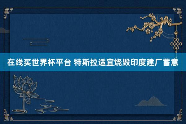 在线买世界杯平台 特斯拉适宜烧毁印度建厂蓄意