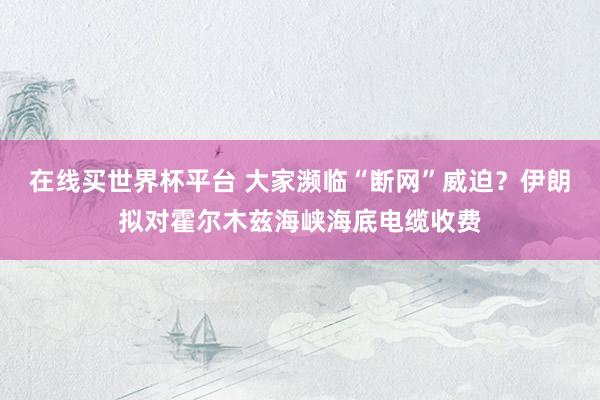 在线买世界杯平台 大家濒临“断网”威迫？伊朗拟对霍尔木兹海峡海底电缆收费