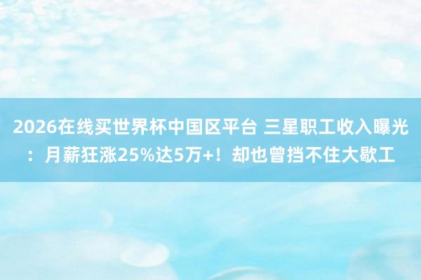 2026在线买世界杯中国区平台 三星职工收入曝光：月薪狂涨25%达5万+！却也曾挡不住大歇工