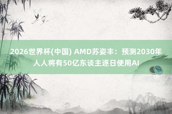 2026世界杯(中国) AMD苏姿丰：预测2030年人人将有50亿东谈主逐日使用AI