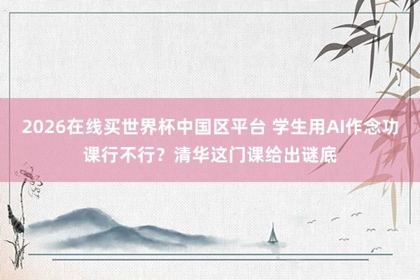 2026在线买世界杯中国区平台 学生用AI作念功课行不行？清华这门课给出谜底