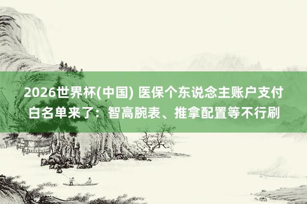 2026世界杯(中国) 医保个东说念主账户支付白名单来了：智高腕表、推拿配置等不行刷