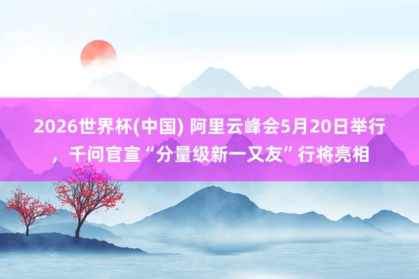 2026世界杯(中国) 阿里云峰会5月20日举行，千问官宣“分量级新一又友”行将亮相
