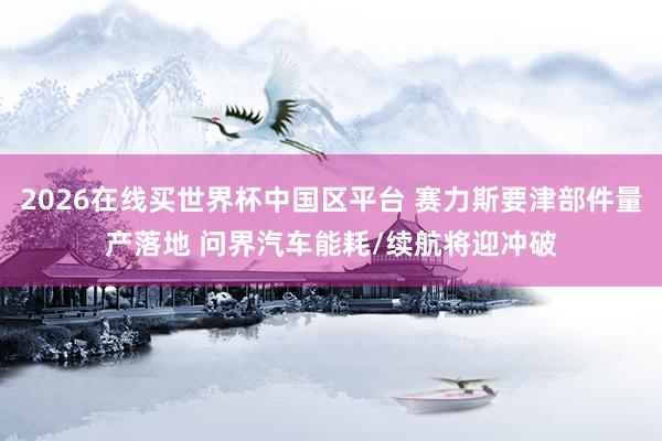 2026在线买世界杯中国区平台 赛力斯要津部件量产落地 问界汽车能耗/续航将迎冲破