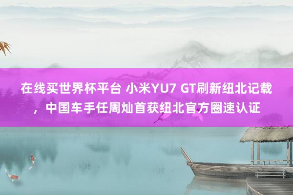 在线买世界杯平台 小米YU7 GT刷新纽北记载，中国车手任周灿首获纽北官方圈速认证