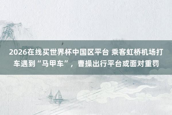 2026在线买世界杯中国区平台 乘客虹桥机场打车遇到“马甲车”，曹操出行平台或面对重罚