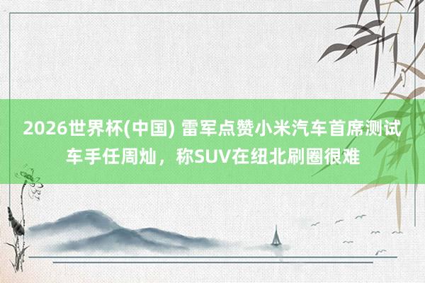 2026世界杯(中国) 雷军点赞小米汽车首席测试车手任周灿，称SUV在纽北刷圈很难