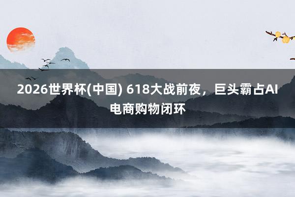 2026世界杯(中国) 618大战前夜，巨头霸占AI电商购物闭环