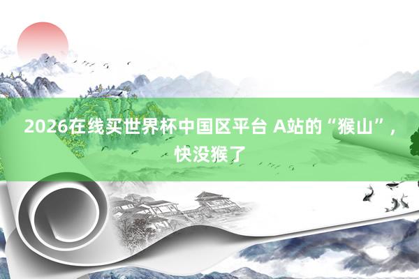 2026在线买世界杯中国区平台 A站的“猴山”，快没猴了