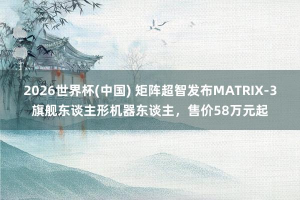 2026世界杯(中国) 矩阵超智发布MATRIX-3旗舰东谈主形机器东谈主，售价58万元起