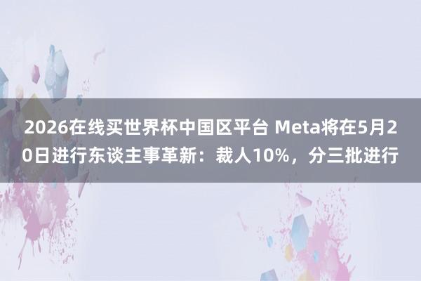 2026在线买世界杯中国区平台 Meta将在5月20日进行东谈主事革新：裁人10%，分三批进行