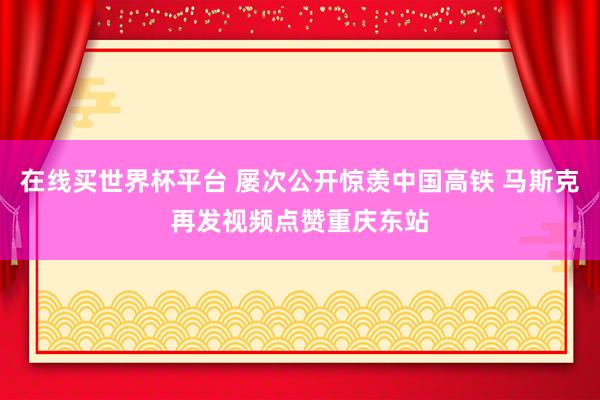 在线买世界杯平台 屡次公开惊羡中国高铁 马斯克再发视频点赞重庆东站
