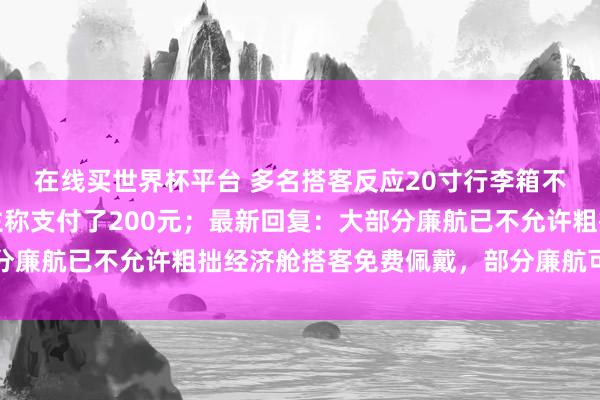 在线买世界杯平台 多名搭客反应20寸行李箱不让免费登机，有东谈主称支付了200元；最新回复：大部分廉航已不允许粗拙经济舱搭客免费佩戴，部分廉航可付费佩戴