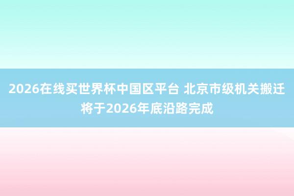 2026在线买世界杯中国区平台 北京市级机关搬迁将于2026年底沿路完成