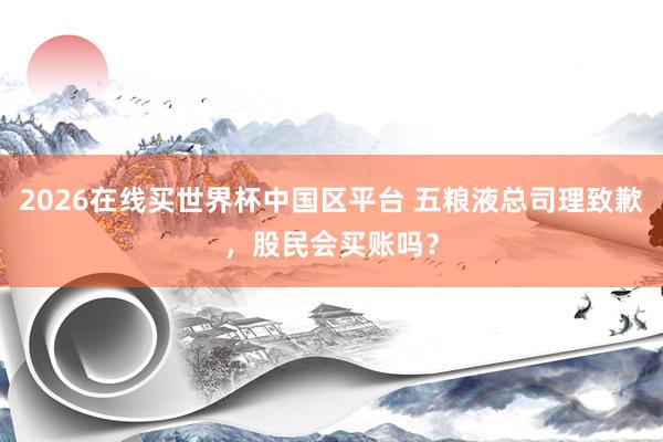 2026在线买世界杯中国区平台 五粮液总司理致歉，股民会买账吗？