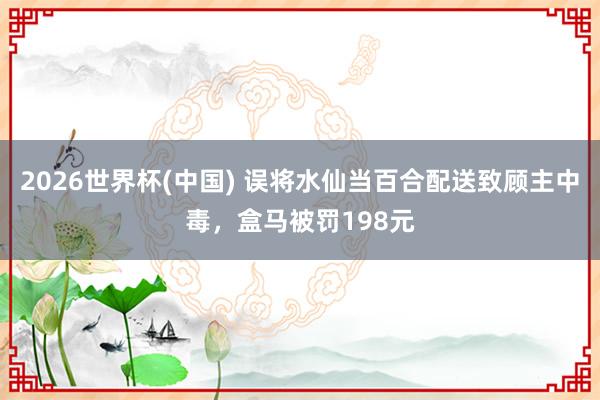 2026世界杯(中国) 误将水仙当百合配送致顾主中毒，盒马被罚198元