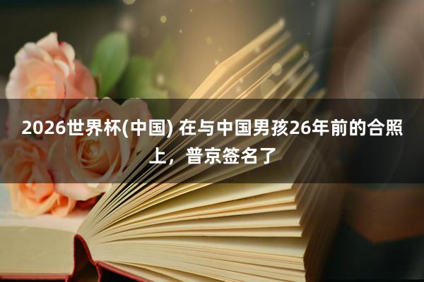 2026世界杯(中国) 在与中国男孩26年前的合照上，普京签名了