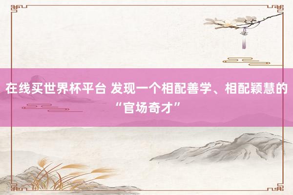 在线买世界杯平台 发现一个相配善学、相配颖慧的“官场奇才”
