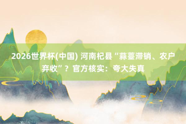 2026世界杯(中国) 河南杞县“蒜薹滞销、农户弃收”？官方核实：夸大失真