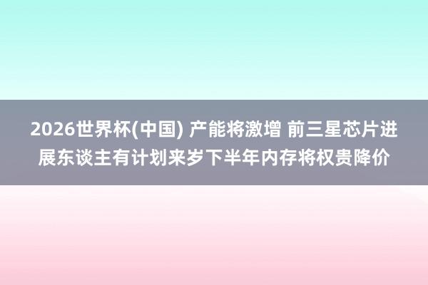 2026世界杯(中国) 产能将激增 前三星芯片进展东谈主有计划来岁下半年内存将权贵降价