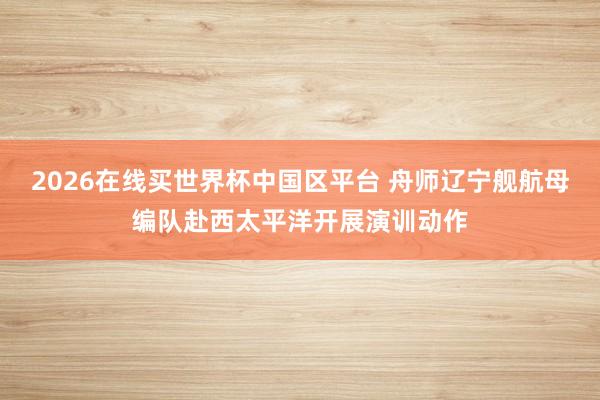 2026在线买世界杯中国区平台 舟师辽宁舰航母编队赴西太平洋开展演训动作