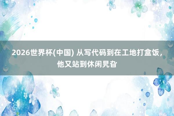 2026世界杯(中国) 从写代码到在工地打盒饭，他又站到休闲旯旮
