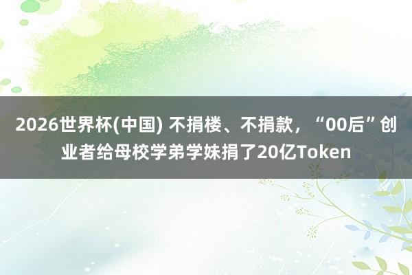 2026世界杯(中国) 不捐楼、不捐款，“00后”创业者给母校学弟学妹捐了20亿Token