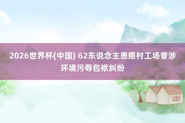 2026世界杯(中国) 62东说念主患癌村工场曾涉环境污辱包袱纠纷