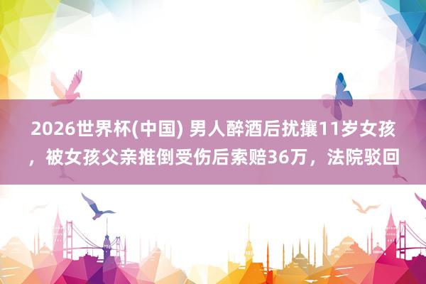 2026世界杯(中国) 男人醉酒后扰攘11岁女孩，被女孩父亲推倒受伤后索赔36万，法院驳回