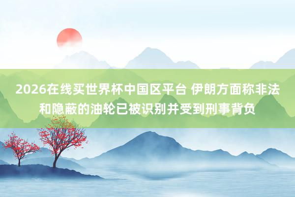 2026在线买世界杯中国区平台 伊朗方面称非法和隐蔽的油轮已被识别并受到刑事背负