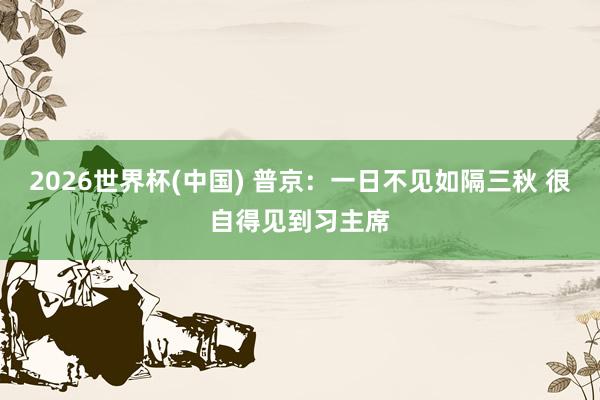 2026世界杯(中国) 普京：一日不见如隔三秋 很自得见到习主席
