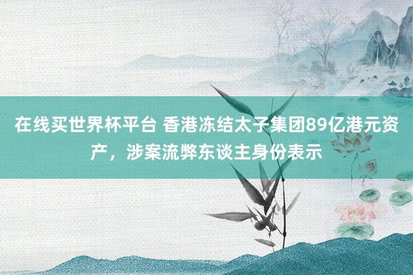 在线买世界杯平台 香港冻结太子集团89亿港元资产，涉案流弊东谈主身份表示