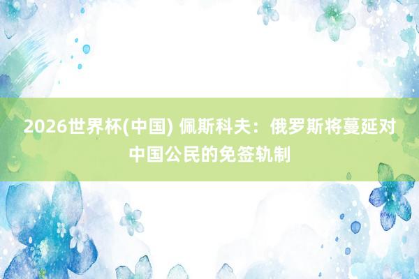2026世界杯(中国) 佩斯科夫：俄罗斯将蔓延对中国公民的免签轨制