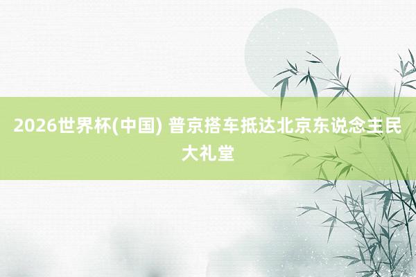 2026世界杯(中国) 普京搭车抵达北京东说念主民大礼堂