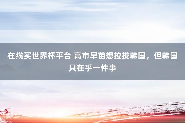在线买世界杯平台 高市早苗想拉拢韩国，但韩国只在乎一件事