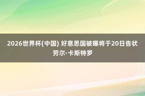2026世界杯(中国) 好意思国被曝将于20日告状劳尔·卡斯特罗
