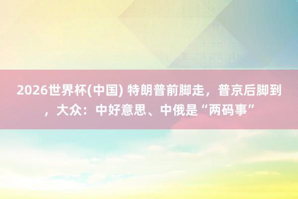 2026世界杯(中国) 特朗普前脚走，普京后脚到，大众：中好意思、中俄是“两码事”