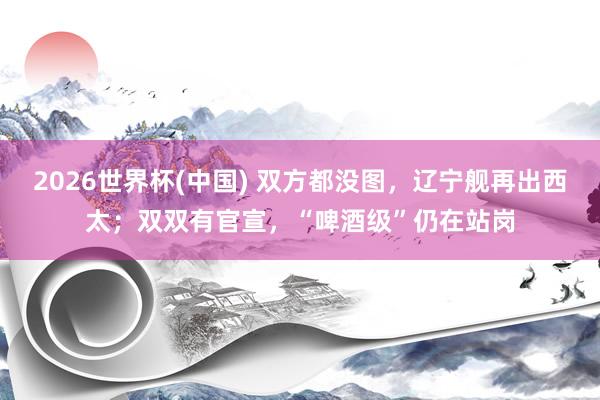 2026世界杯(中国) 双方都没图，辽宁舰再出西太；双双有官宣，“啤酒级”仍在站岗