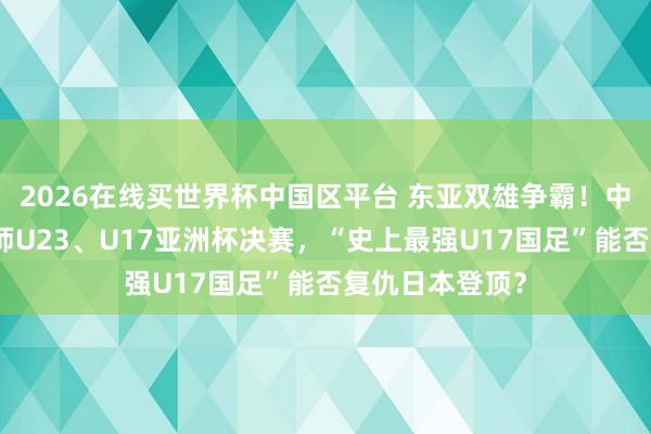 2026在线买世界杯中国区平台 东亚双雄争霸！中日男足贯串会师U23、U17亚洲杯决赛，“史上最强U17国足”能否复仇日本登顶？