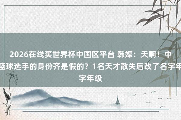 2026在线买世界杯中国区平台 韩媒：天啊！中国篮球选手的身份齐是假的？1名天才散失后改了名字年级