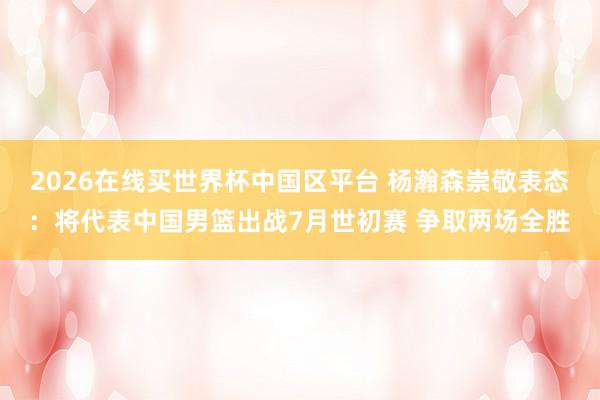2026在线买世界杯中国区平台 杨瀚森崇敬表态：将代表中国男篮出战7月世初赛 争取两场全胜