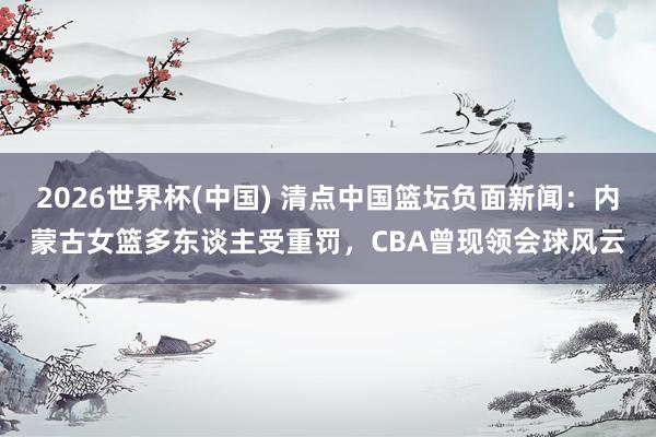 2026世界杯(中国) 清点中国篮坛负面新闻：内蒙古女篮多东谈主受重罚，CBA曾现领会球风云