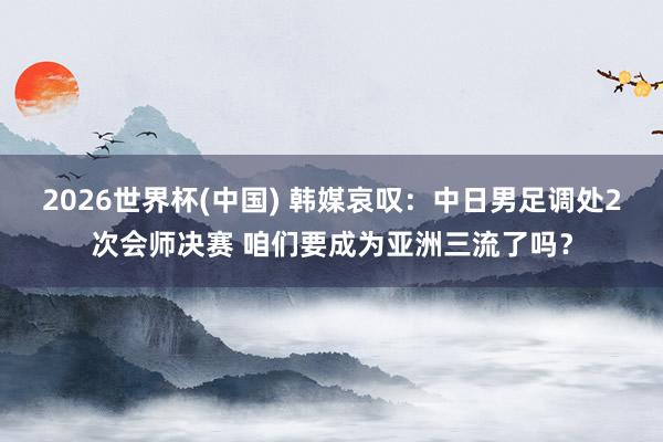 2026世界杯(中国) 韩媒哀叹：中日男足调处2次会师决赛 咱们要成为亚洲三流了吗？