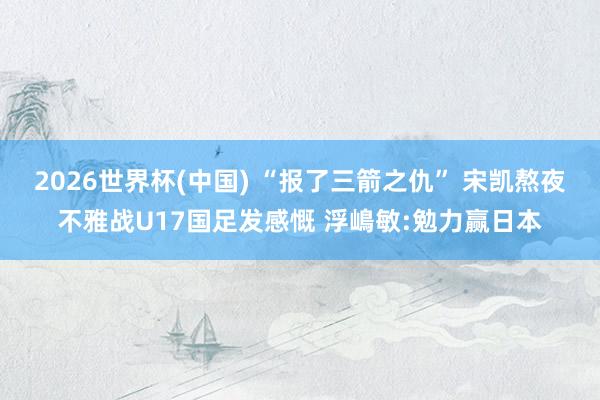 2026世界杯(中国) “报了三箭之仇” 宋凯熬夜不雅战U17国足发感慨 浮嶋敏:勉力赢日本