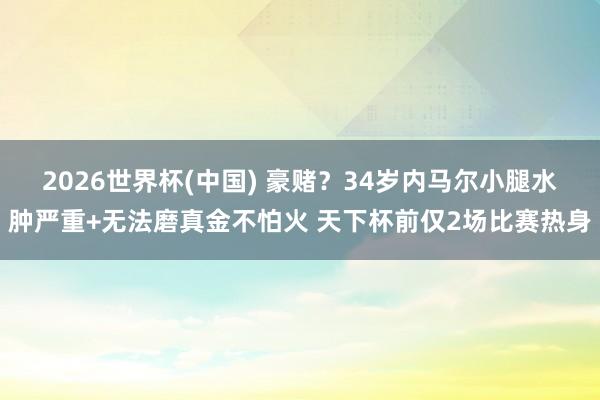 2026世界杯(中国) 豪赌？34岁内马尔小腿水肿严重+无法磨真金不怕火 天下杯前仅2场比赛热身