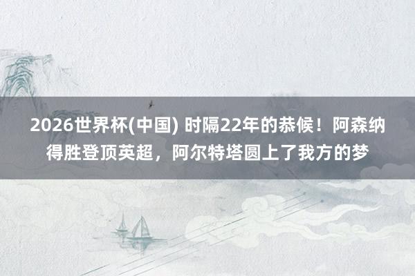 2026世界杯(中国) 时隔22年的恭候！阿森纳得胜登顶英超，阿尔特塔圆上了我方的梦