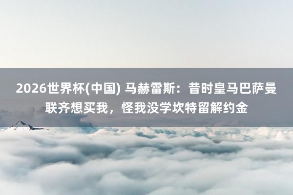 2026世界杯(中国) 马赫雷斯：昔时皇马巴萨曼联齐想买我，怪我没学坎特留解约金