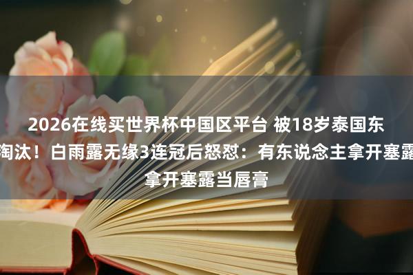2026在线买世界杯中国区平台 被18岁泰国东说念主淘汰！白雨露无缘3连冠后怒怼：有东说念主拿开塞露当唇膏