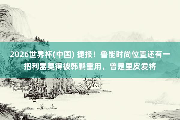 2026世界杯(中国) 捷报！鲁能时尚位置还有一把利器莫得被韩鹏重用，曾是里皮爱将