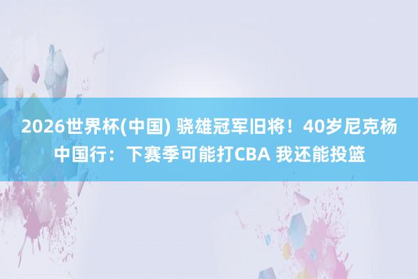 2026世界杯(中国) 骁雄冠军旧将！40岁尼克杨中国行：下赛季可能打CBA 我还能投篮